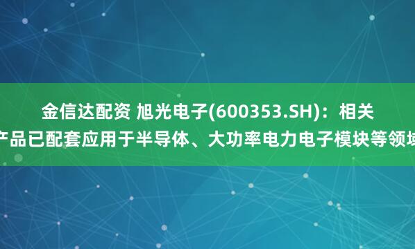 金信达配资 旭光电子(600353.SH)：相关产品已配套应用于半导体、大功率电力电子模块等领域