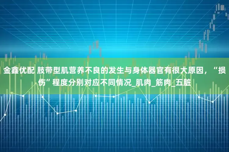 金鑫优配 肢带型肌营养不良的发生与身体器官有很大原因，“损伤”程度分别对应不同情况_肌肉_筋肉_五脏