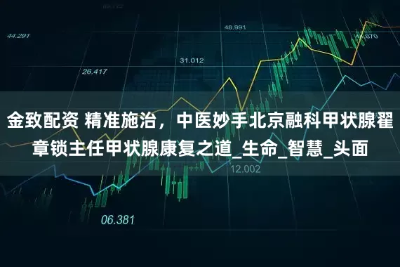 金致配资 精准施治，中医妙手北京融科甲状腺翟章锁主任甲状腺康复之道_生命_智慧_头面