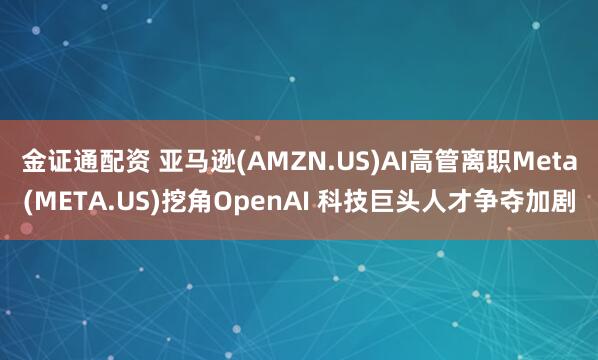 金证通配资 亚马逊(AMZN.US)AI高管离职Meta(META.US)挖角OpenAI 科技巨头人才争夺加剧