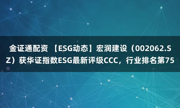 金证通配资 【ESG动态】宏润建设（002062.SZ）获华证指数ESG最新评级CCC，行业排名第75