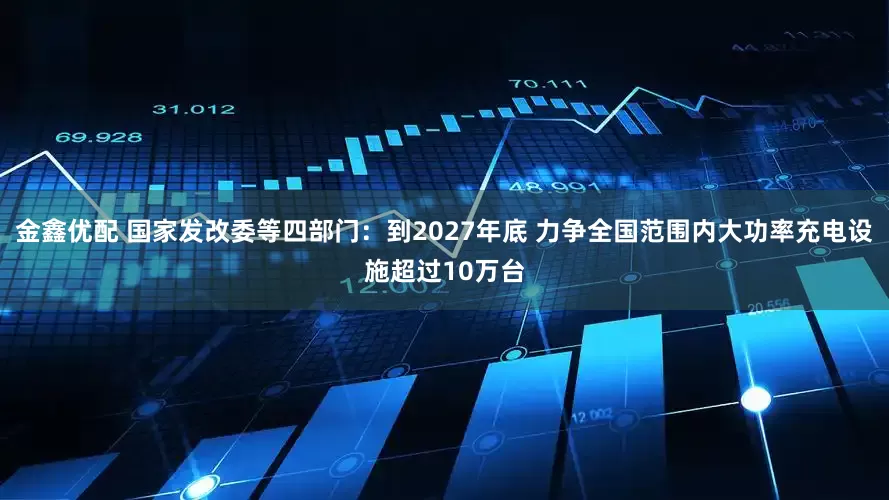 金鑫优配 国家发改委等四部门：到2027年底 力争全国范围内大功率充电设施超过10万台