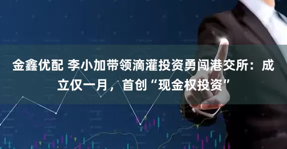 金鑫优配 李小加带领滴灌投资勇闯港交所：成立仅一月，首创“现金权投资”