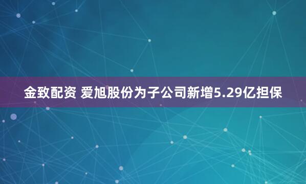 金致配资 爱旭股份为子公司新增5.29亿担保
