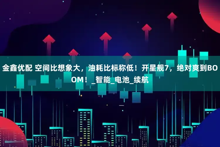 金鑫优配 空间比想象大，油耗比标称低！开星舰7，绝对爽到BOOM！_智能_电池_续航