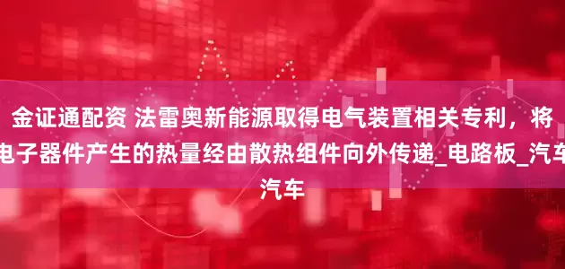 金证通配资 法雷奥新能源取得电气装置相关专利，将电子器件产生的热量经由散热组件向外传递_电路板_汽车