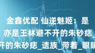 金鑫优配 仙逆魅姬：是仙遗三祖，亦是王林避不开的朱砂痣_遗族_带着_眼睛