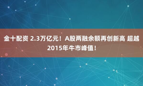 金十配资 2.3万亿元！A股两融余额再创新高 超越2015年牛市峰值！