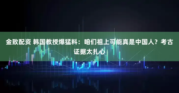 金致配资 韩国教授爆猛料:咱们祖上可能真是中国人?考古证据太扎心