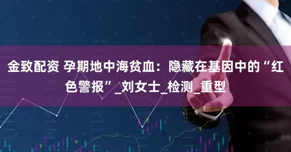 金致配资 孕期地中海贫血：隐藏在基因中的“红色警报”_刘女士_检测_重型