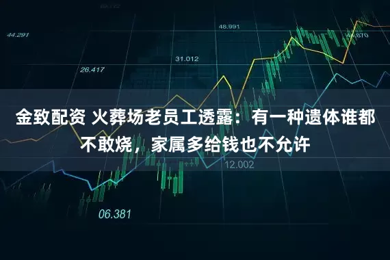 金致配资 火葬场老员工透露：有一种遗体谁都不敢烧，家属多给钱也不允许