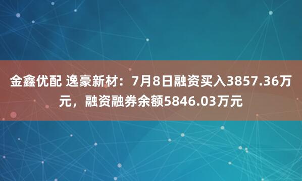 金鑫优配 逸豪新材：7月8日融资买入3857.36万元，融资融券余额5846.03万元
