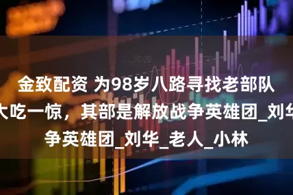 金致配资 为98岁八路寻找老部队，结果令人大吃一惊，其部是解放战争英雄团_刘华_老人_小林