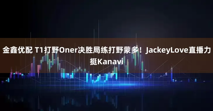 金鑫优配 T1打野Oner决胜局练打野蒙多！JackeyLove直播力挺Kanavi