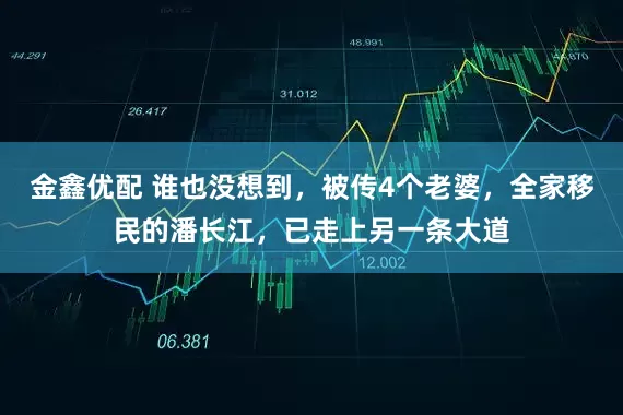 金鑫优配 谁也没想到，被传4个老婆，全家移民的潘长江，已走上另一条大道