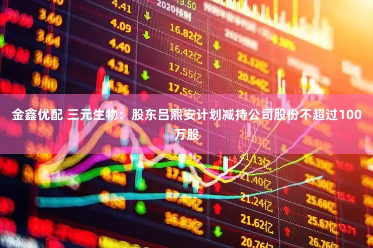 金鑫优配 三元生物：股东吕熙安计划减持公司股份不超过100万股