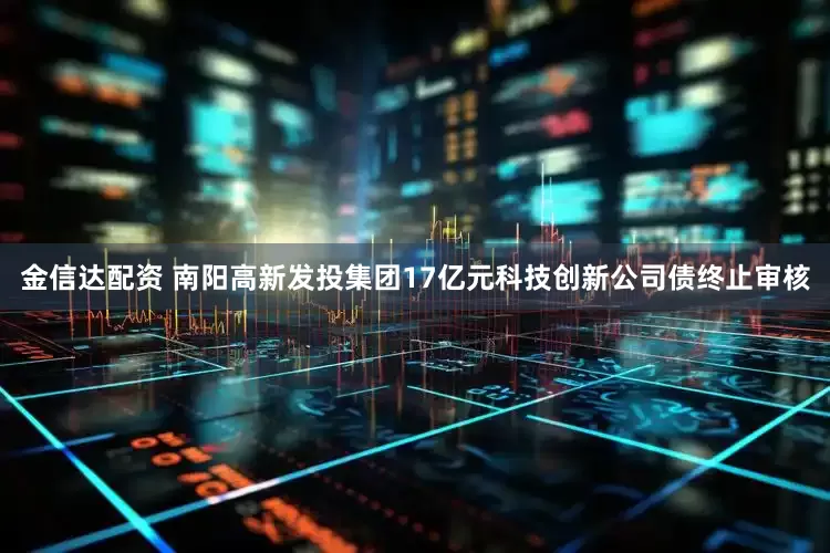 金信达配资 南阳高新发投集团17亿元科技创新公司债终止审核
